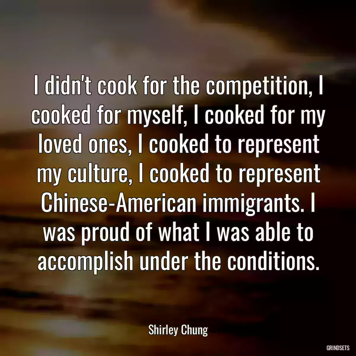 I didn\'t cook for the competition, I cooked for myself, I cooked for my loved ones, I cooked to represent my culture, I cooked to represent Chinese-American immigrants. I was proud of what I was able to accomplish under the conditions.