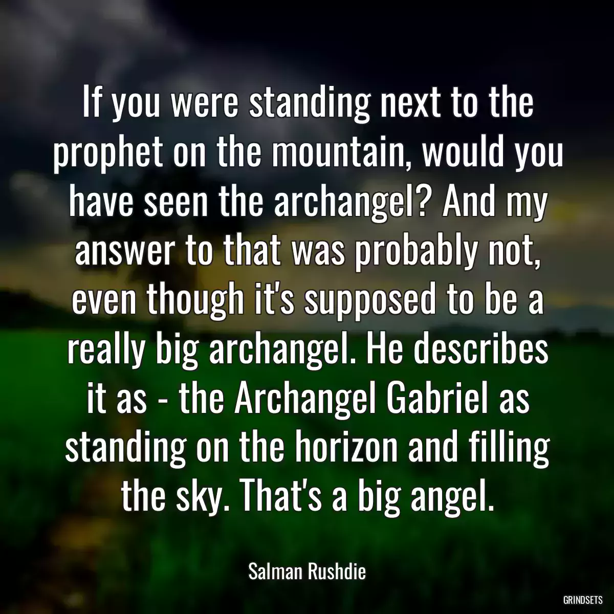 If you were standing next to the prophet on the mountain, would you have seen the archangel? And my answer to that was probably not, even though it\'s supposed to be a really big archangel. He describes it as - the Archangel Gabriel as standing on the horizon and filling the sky. That\'s a big angel.