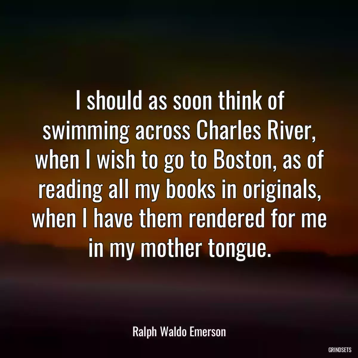 I should as soon think of swimming across Charles River, when I wish to go to Boston, as of reading all my books in originals, when I have them rendered for me in my mother tongue.