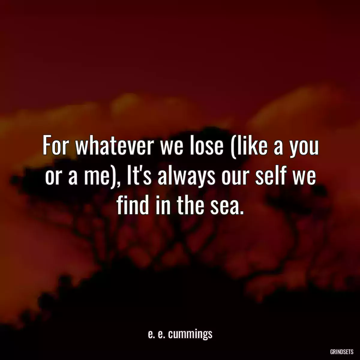 For whatever we lose (like a you or a me), It\'s always our self we find in the sea.