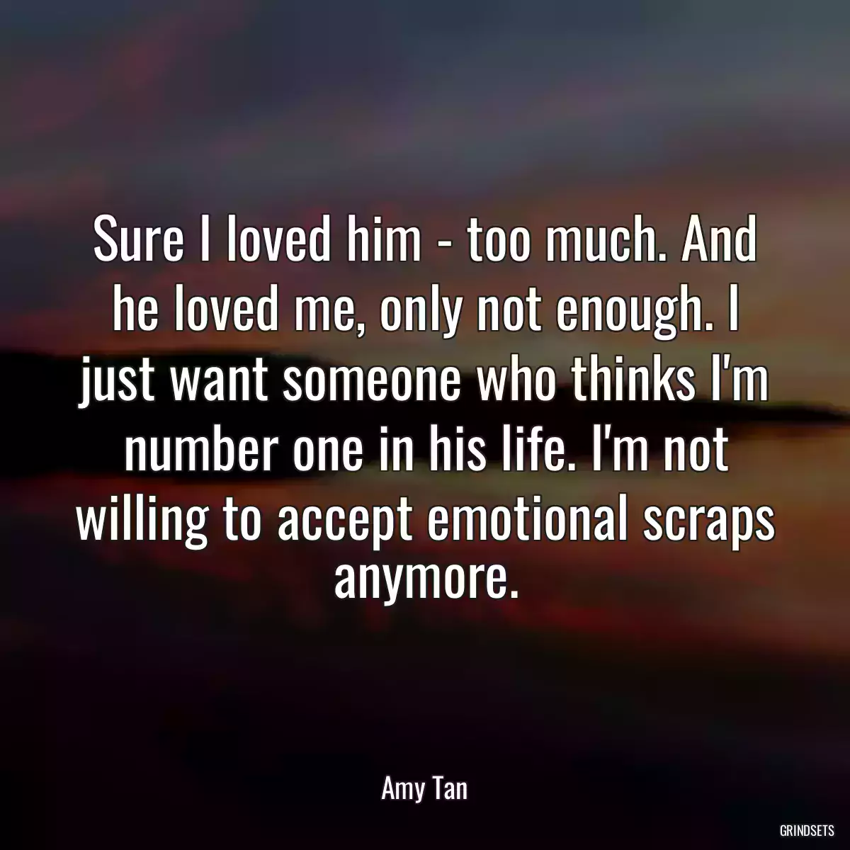 Sure I loved him - too much. And he loved me, only not enough. I just want someone who thinks I\'m number one in his life. I\'m not willing to accept emotional scraps anymore.