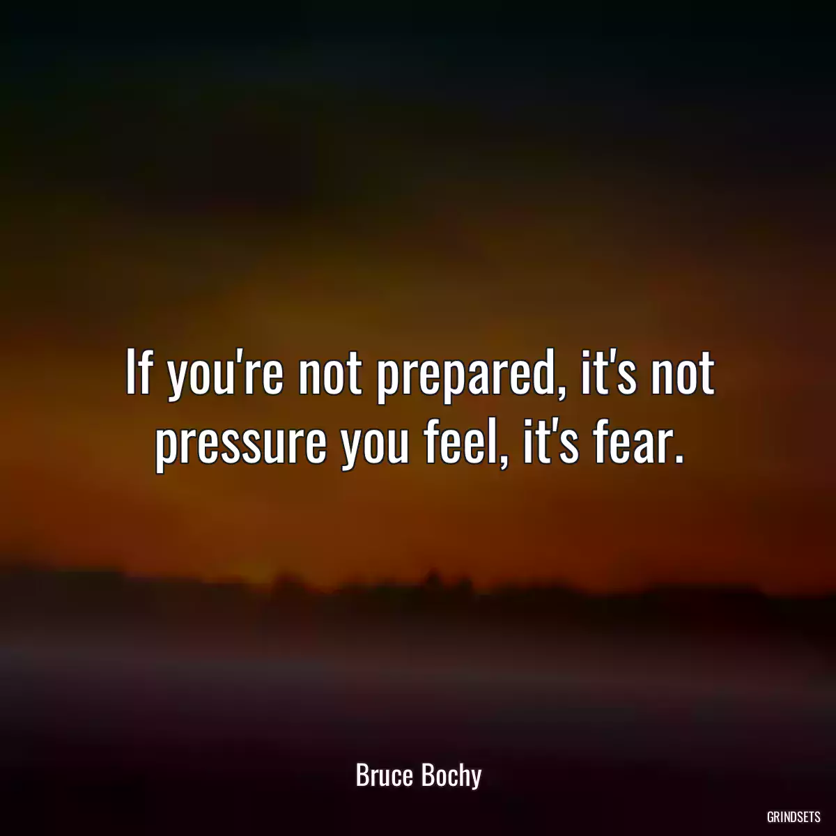 If you\'re not prepared, it\'s not pressure you feel, it\'s fear.