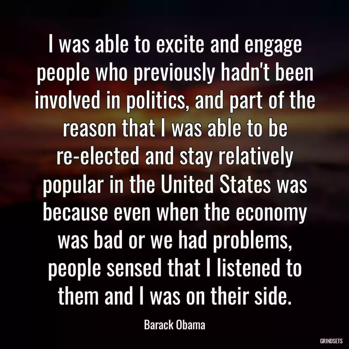 I was able to excite and engage people who previously hadn\'t been involved in politics, and part of the reason that I was able to be re-elected and stay relatively popular in the United States was because even when the economy was bad or we had problems, people sensed that I listened to them and I was on their side.