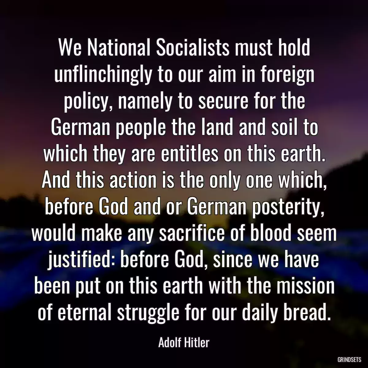 We National Socialists must hold unflinchingly to our aim in foreign policy, namely to secure for the German people the land and soil to which they are entitles on this earth. And this action is the only one which, before God and or German posterity, would make any sacrifice of blood seem justified: before God, since we have been put on this earth with the mission of eternal struggle for our daily bread.