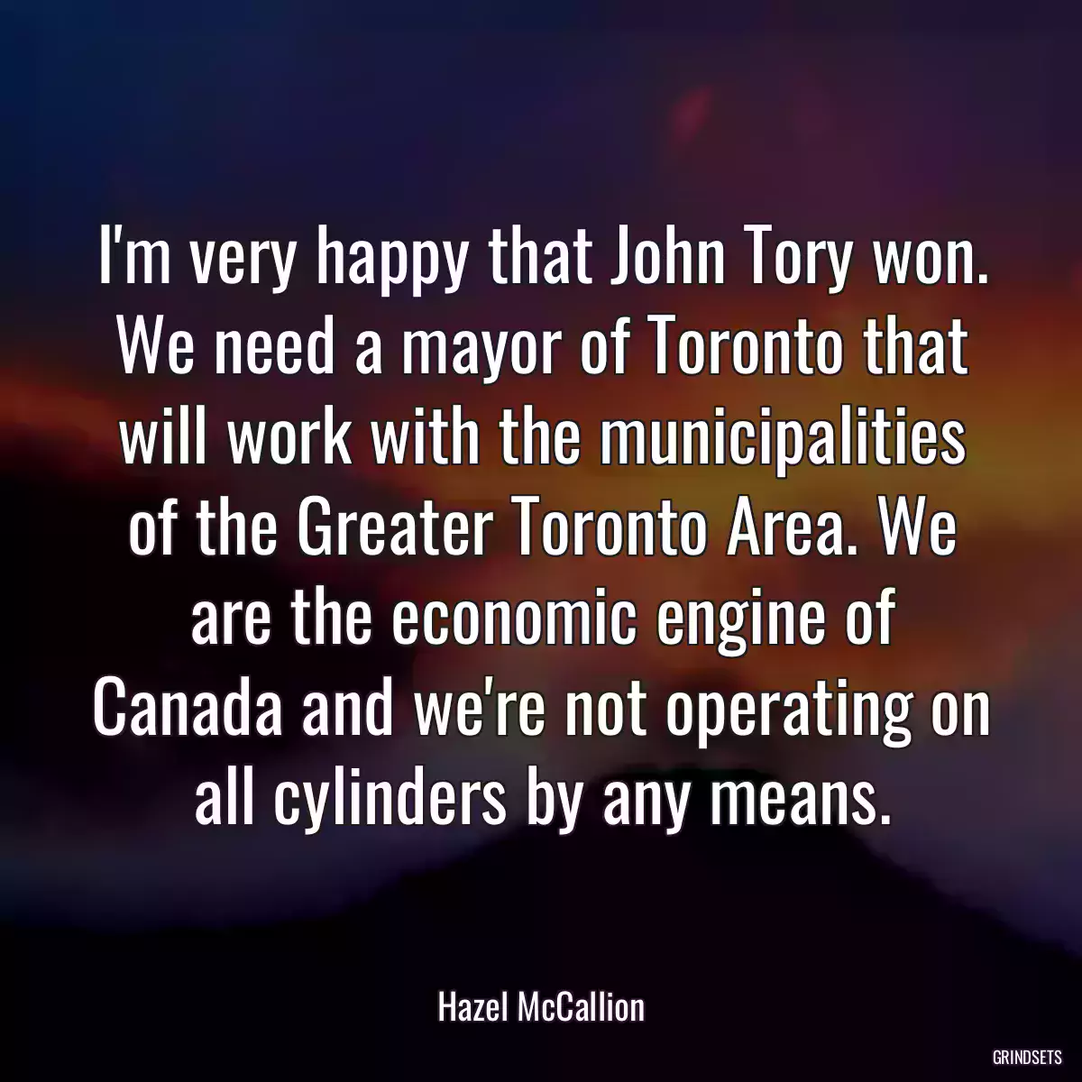 I\'m very happy that John Tory won. We need a mayor of Toronto that will work with the municipalities of the Greater Toronto Area. We are the economic engine of Canada and we\'re not operating on all cylinders by any means.