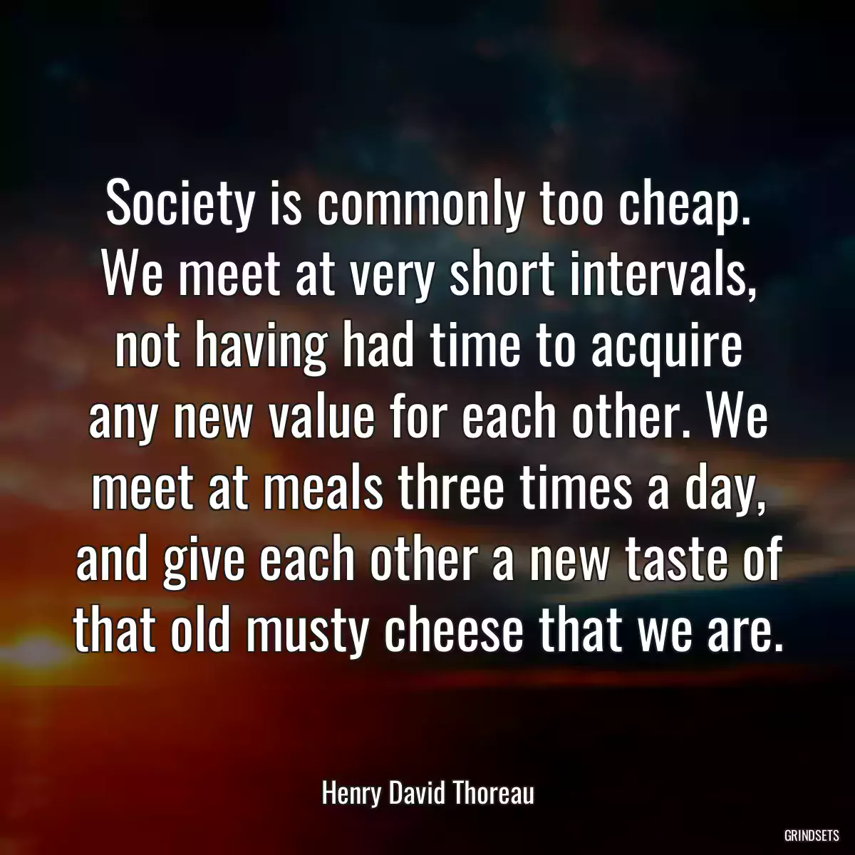 Society is commonly too cheap. We meet at very short intervals, not having had time to acquire any new value for each other. We meet at meals three times a day, and give each other a new taste of that old musty cheese that we are.