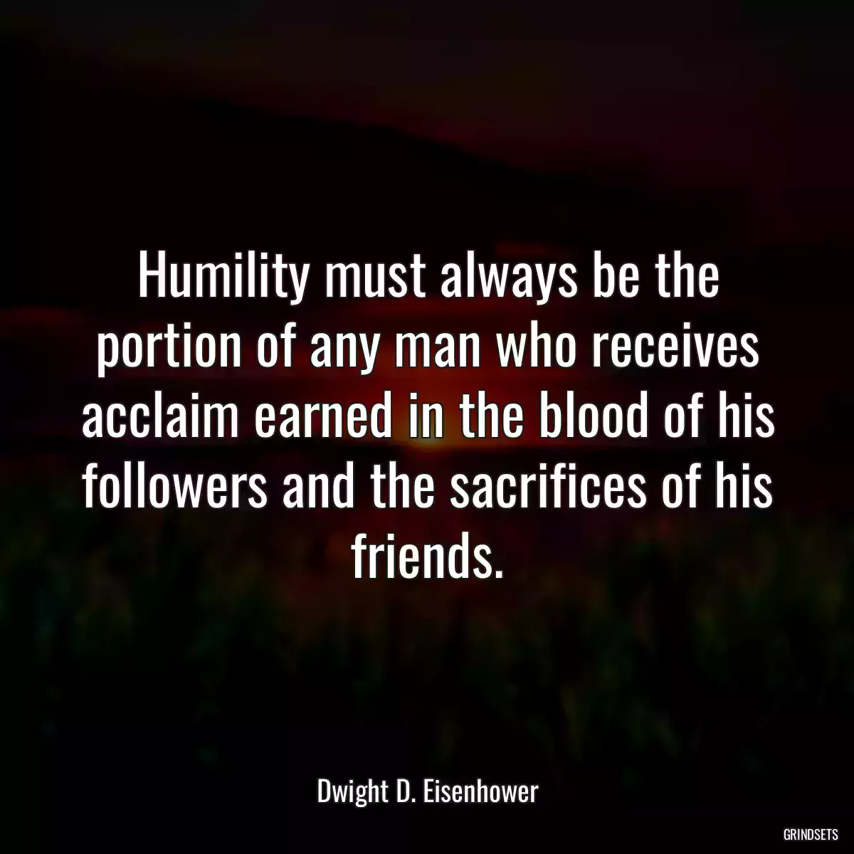 Humility must always be the portion of any man who receives acclaim earned in the blood of his followers and the sacrifices of his friends.