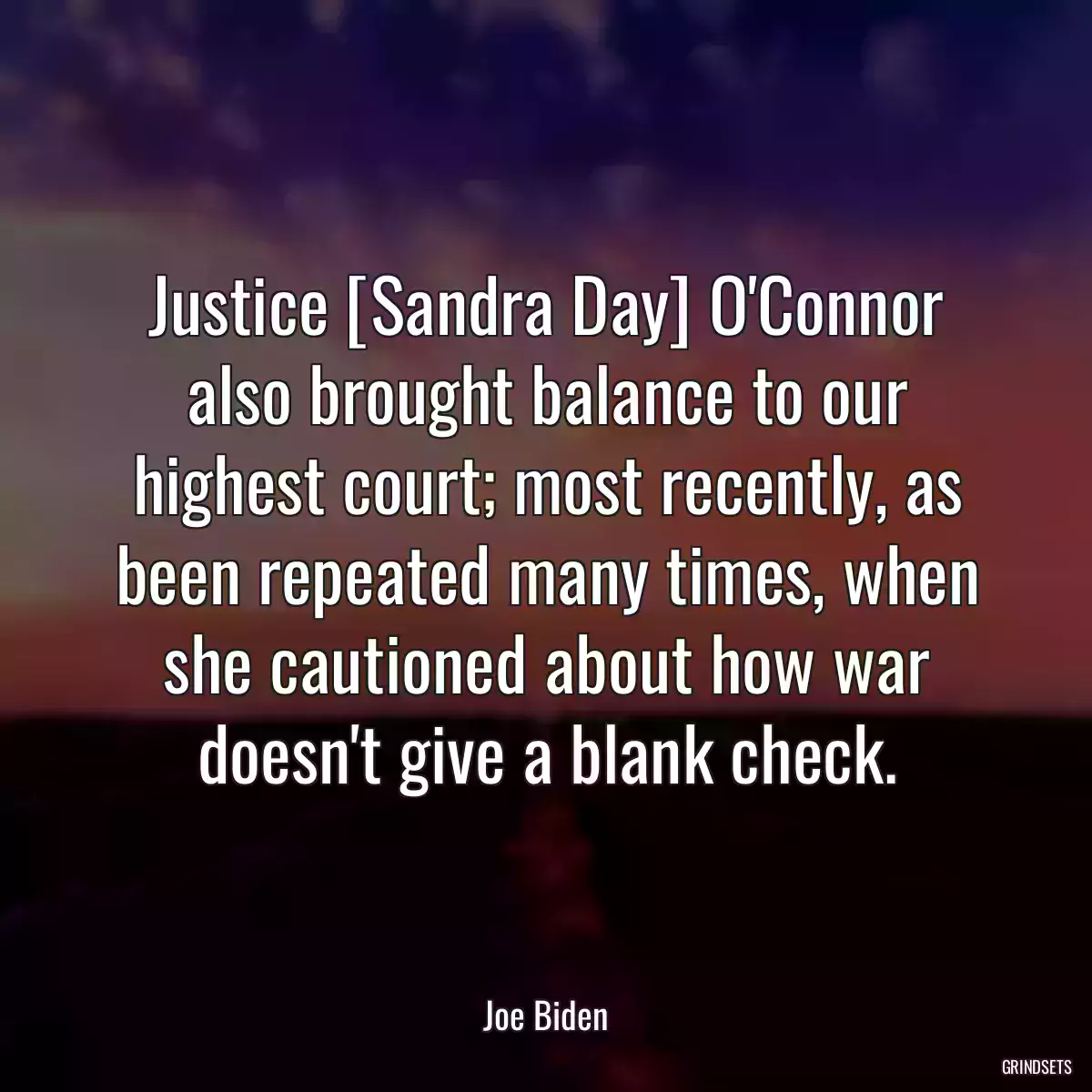 Justice [Sandra Day] O\'Connor also brought balance to our highest court; most recently, as been repeated many times, when she cautioned about how war doesn\'t give a blank check.