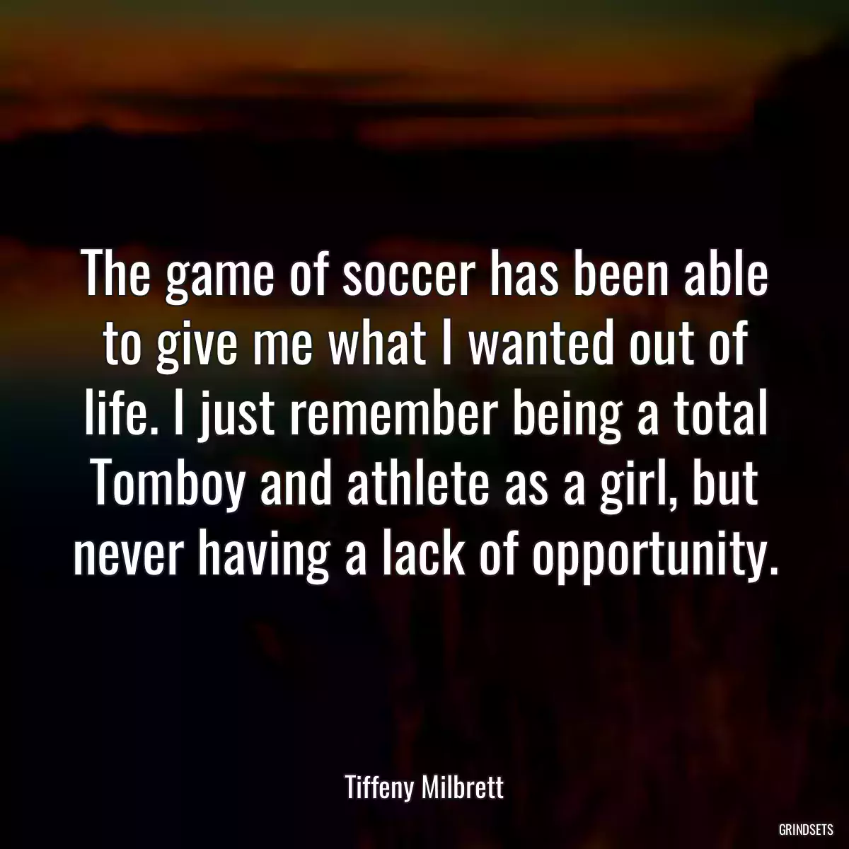 The game of soccer has been able to give me what I wanted out of life. I just remember being a total Tomboy and athlete as a girl, but never having a lack of opportunity.