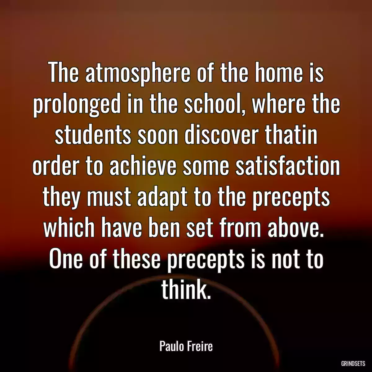 The atmosphere of the home is prolonged in the school, where the students soon discover thatin order to achieve some satisfaction they must adapt to the precepts which have ben set from above.  One of these precepts is not to think.