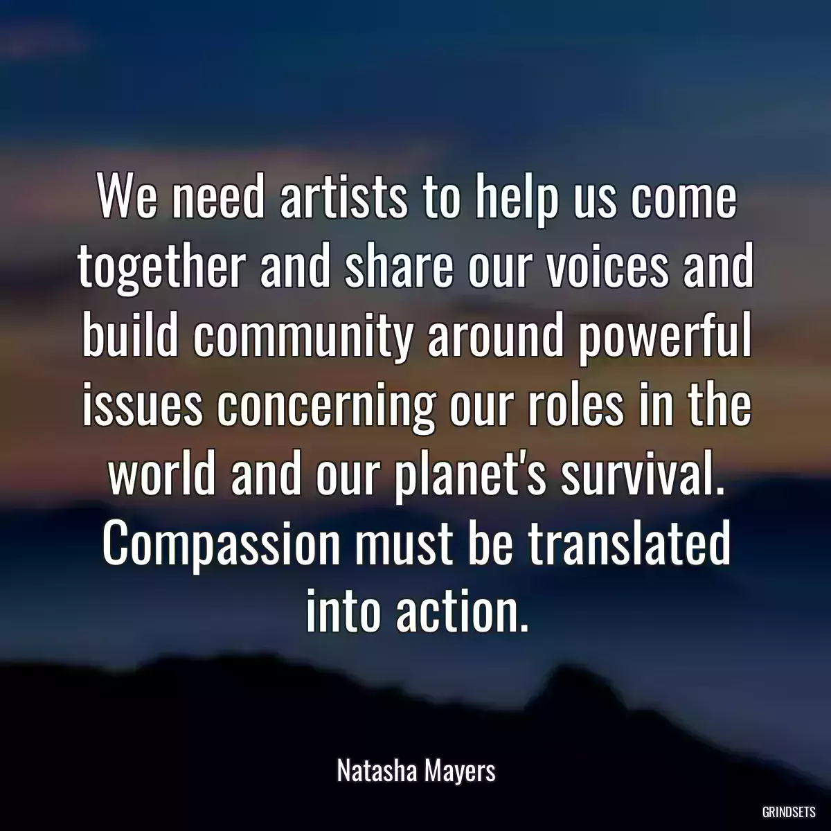 We need artists to help us come together and share our voices and build community around powerful issues concerning our roles in the world and our planet\'s survival. Compassion must be translated into action.