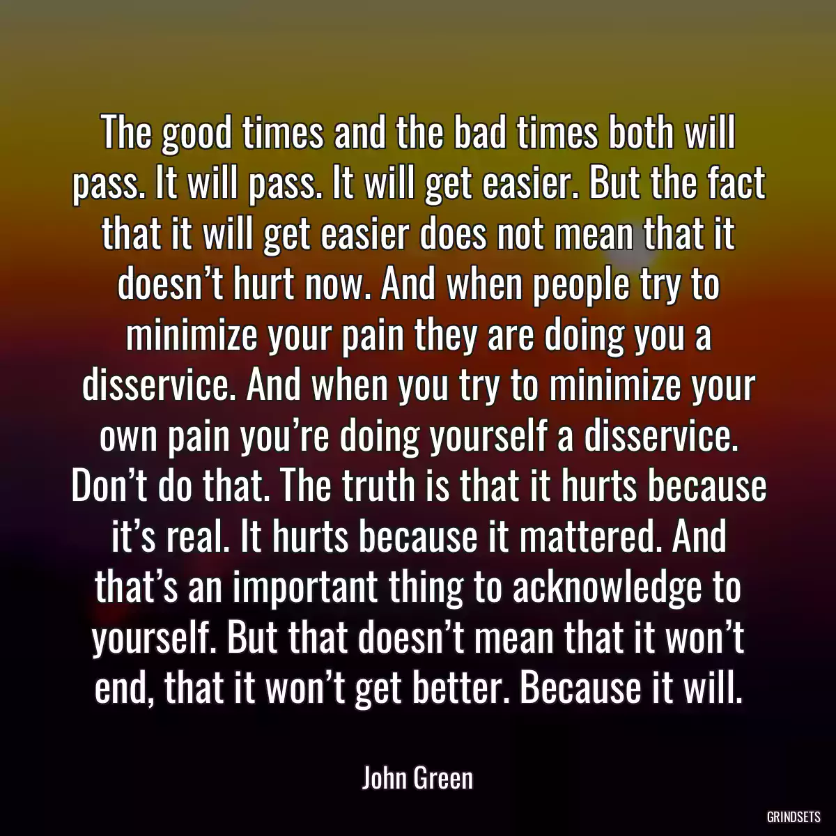 The good times and the bad times both will pass. It will pass. It will get easier. But the fact that it will get easier does not mean that it doesn’t hurt now. And when people try to minimize your pain they are doing you a disservice. And when you try to minimize your own pain you’re doing yourself a disservice. Don’t do that. The truth is that it hurts because it’s real. It hurts because it mattered. And that’s an important thing to acknowledge to yourself. But that doesn’t mean that it won’t end, that it won’t get better. Because it will.