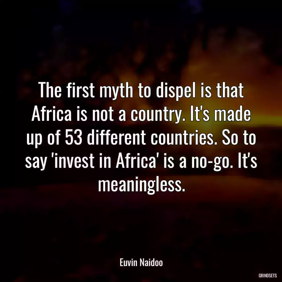 The first myth to dispel is that Africa is not a country. It\'s made up of 53 different countries. So to say \'invest in Africa\' is a no-go. It\'s meaningless.