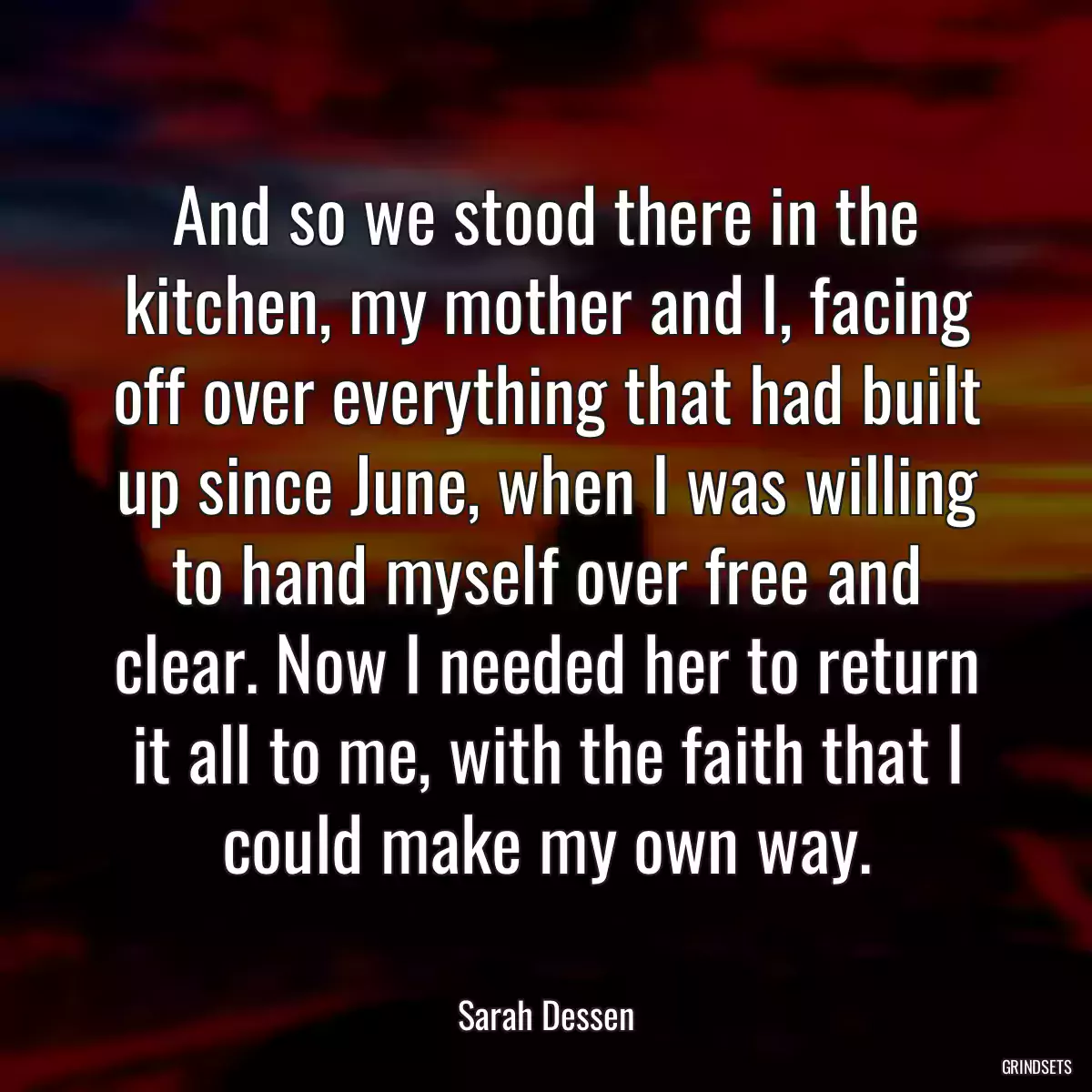 And so we stood there in the kitchen, my mother and I, facing off over everything that had built up since June, when I was willing to hand myself over free and clear. Now I needed her to return it all to me, with the faith that I could make my own way.