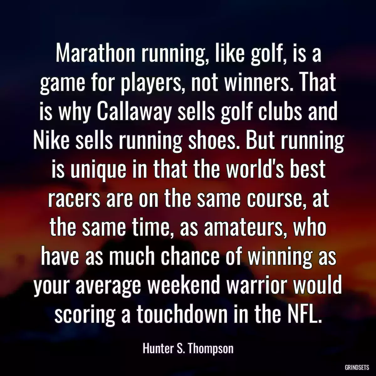 Marathon running, like golf, is a game for players, not winners. That is why Callaway sells golf clubs and Nike sells running shoes. But running is unique in that the world\'s best racers are on the same course, at the same time, as amateurs, who have as much chance of winning as your average weekend warrior would scoring a touchdown in the NFL.