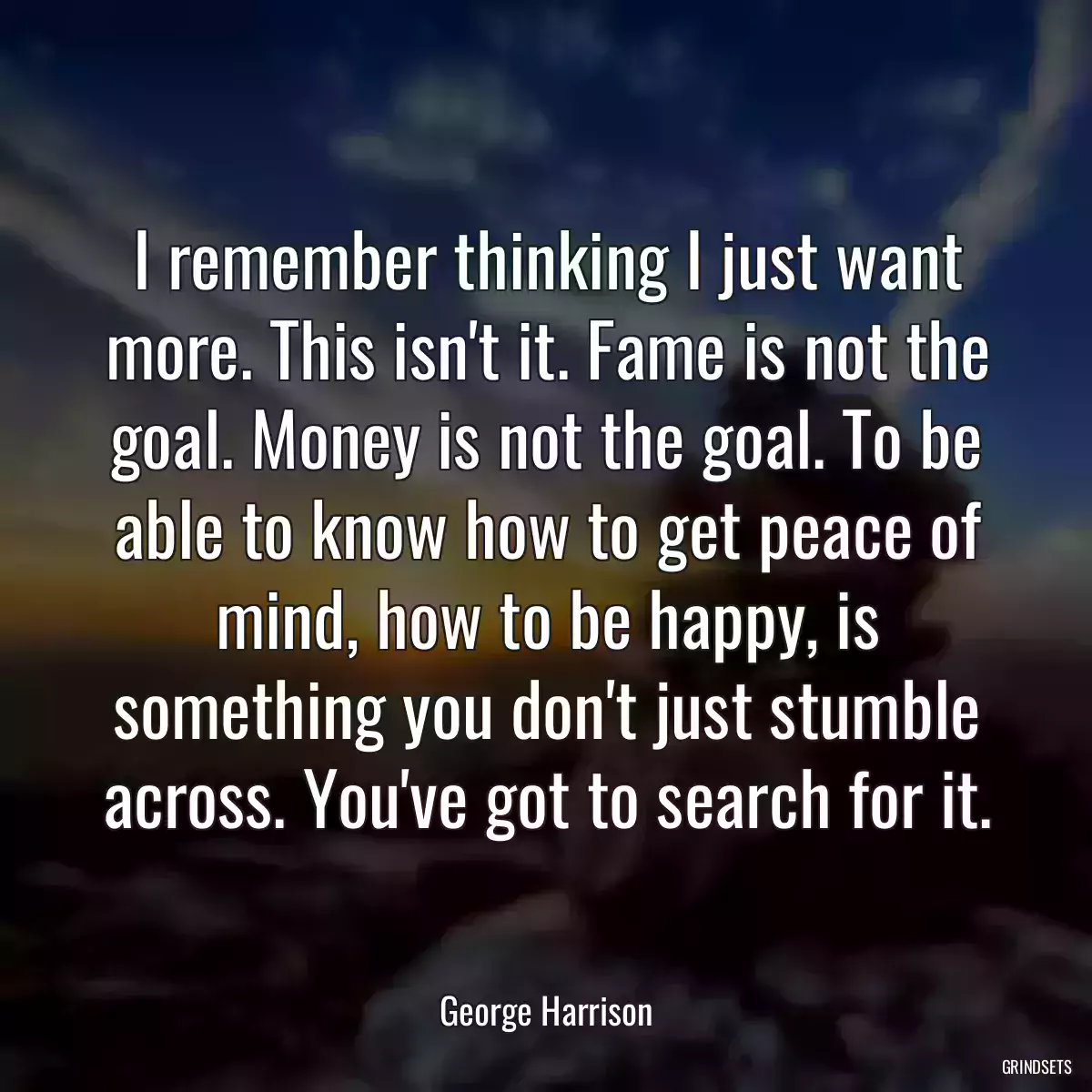 I remember thinking I just want more. This isn\'t it. Fame is not the goal. Money is not the goal. To be able to know how to get peace of mind, how to be happy, is something you don\'t just stumble across. You\'ve got to search for it.