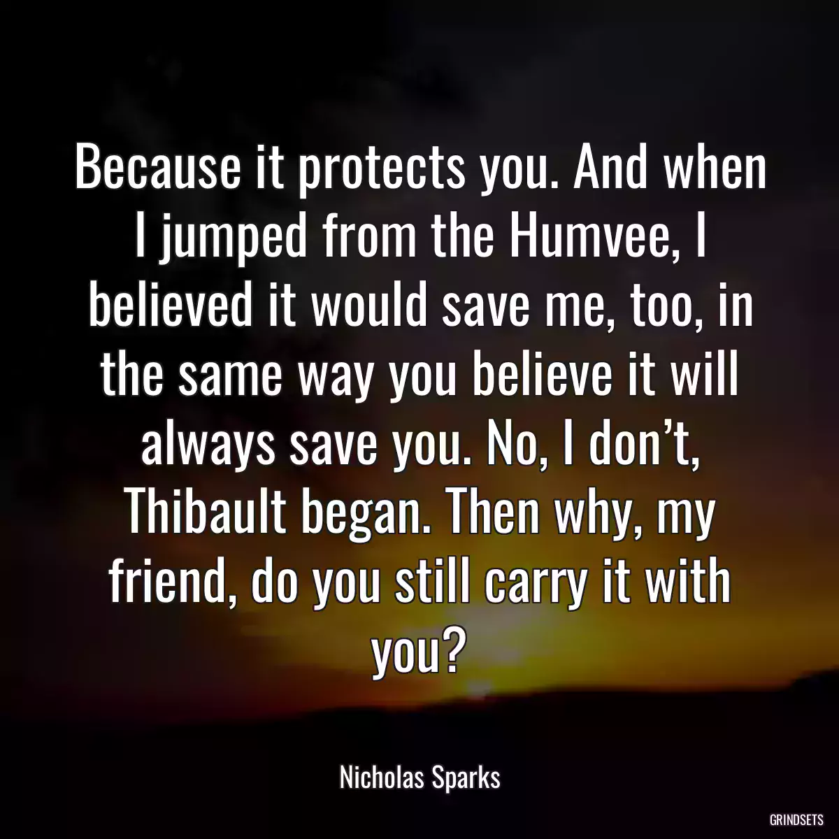 Because it protects you. And when I jumped from the Humvee, I believed it would save me, too, in the same way you believe it will always save you. No, I don’t, Thibault began. Then why, my friend, do you still carry it with you?