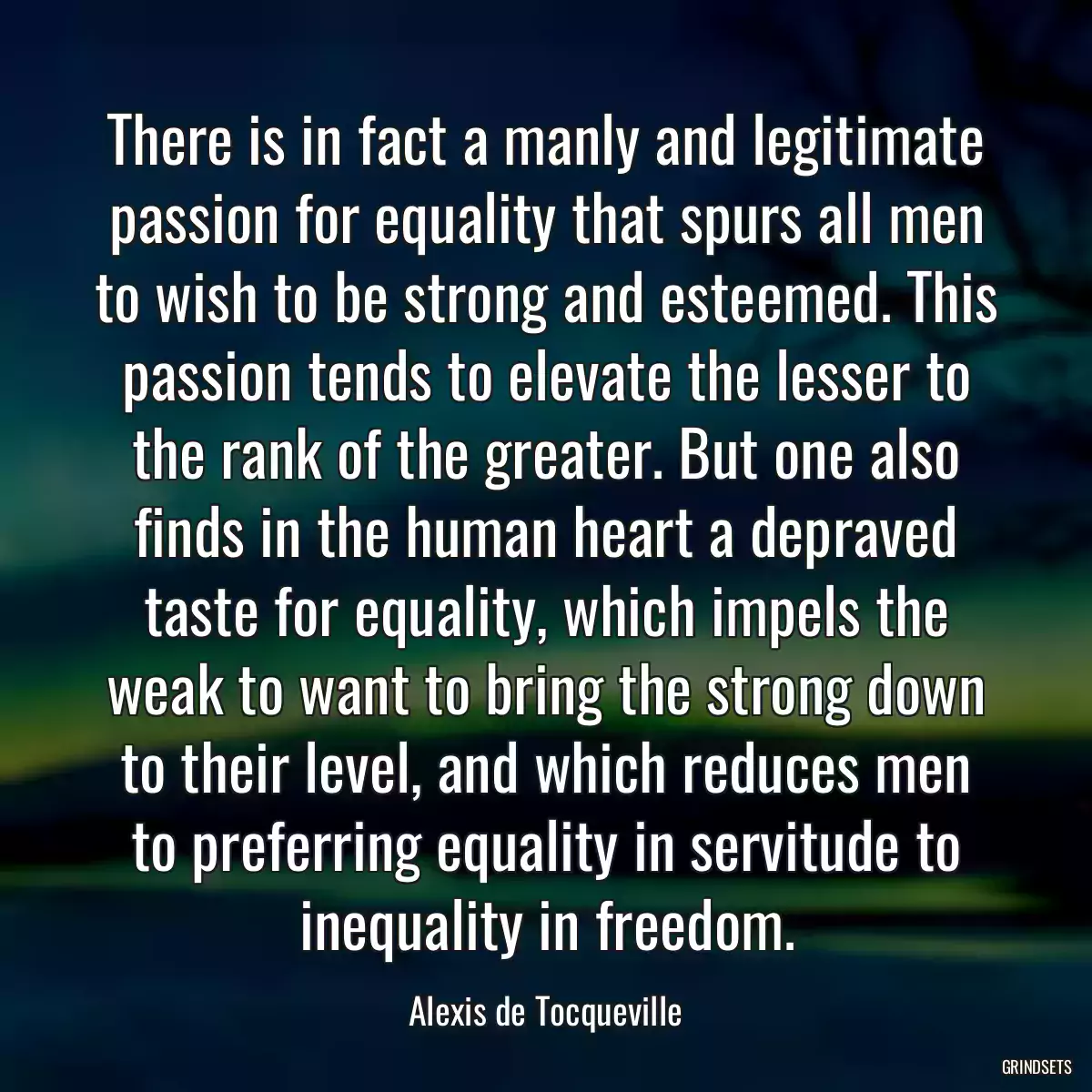 There is in fact a manly and legitimate passion for equality that spurs all men to wish to be strong and esteemed. This passion tends to elevate the lesser to the rank of the greater. But one also finds in the human heart a depraved taste for equality, which impels the weak to want to bring the strong down to their level, and which reduces men to preferring equality in servitude to inequality in freedom.