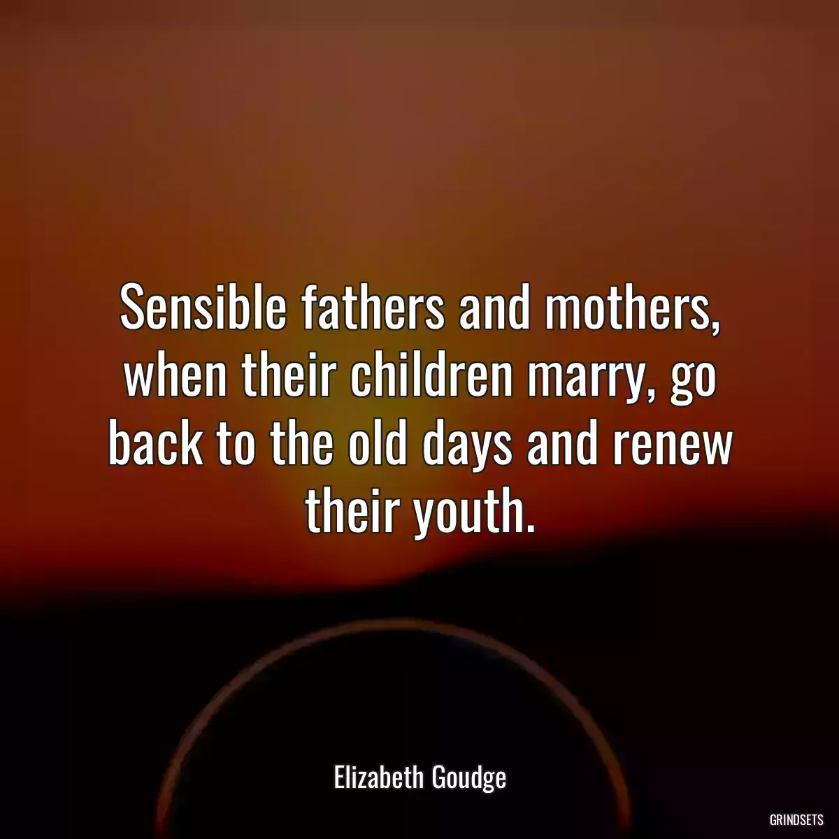 Sensible fathers and mothers, when their children marry, go back to the old days and renew their youth.