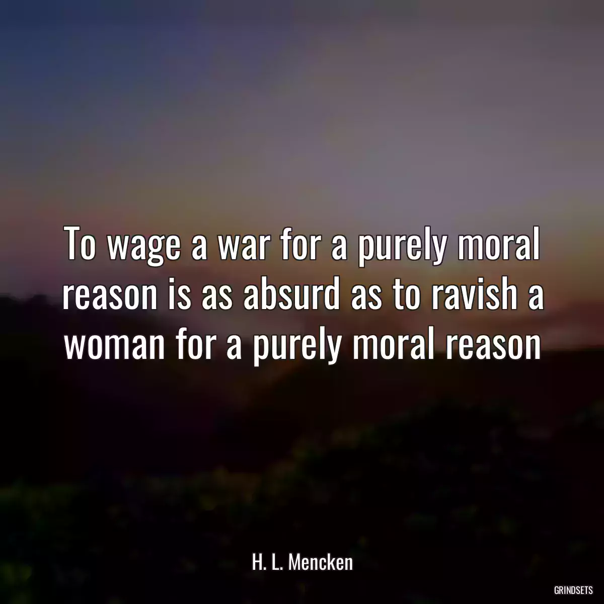 To wage a war for a purely moral reason is as absurd as to ravish a woman for a purely moral reason