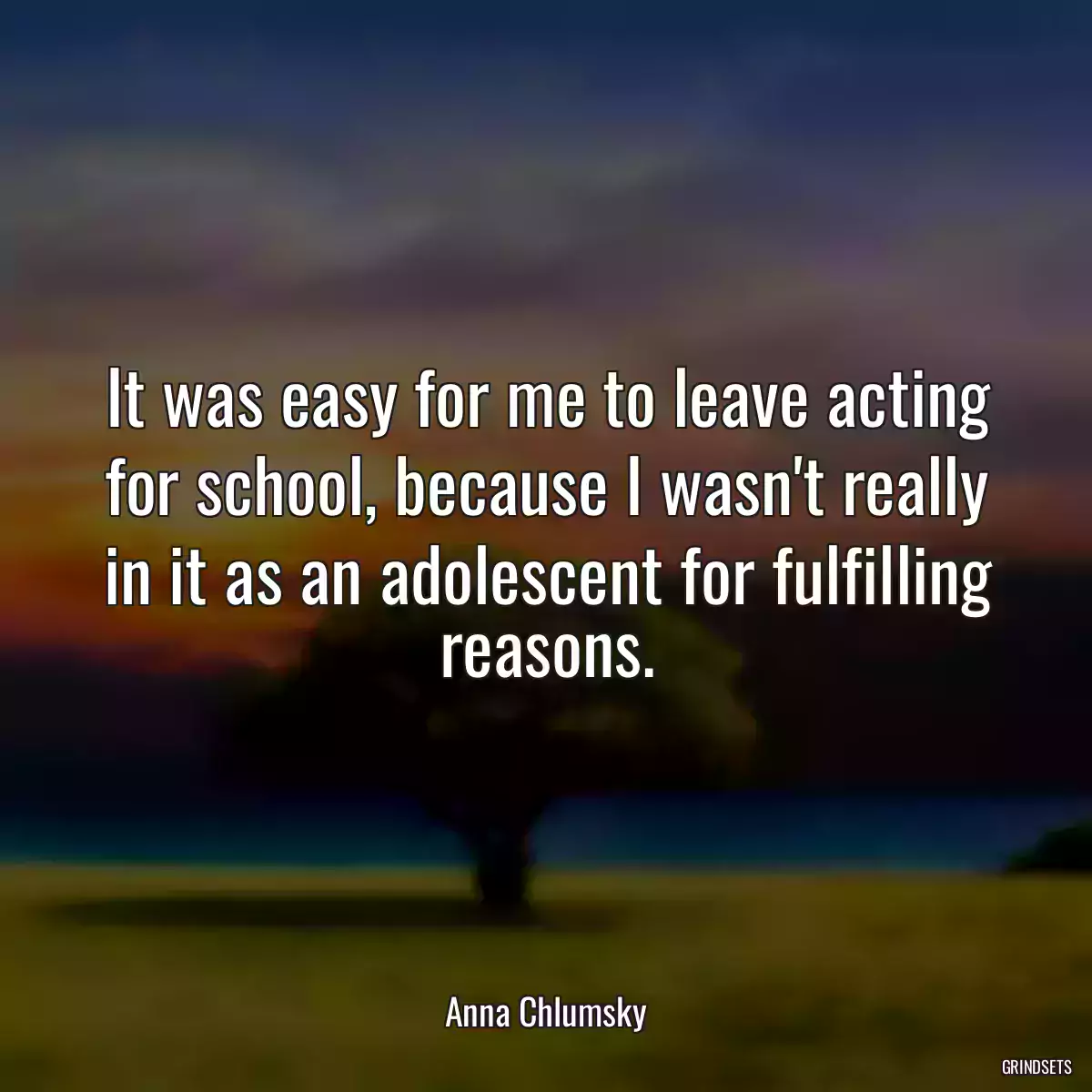 It was easy for me to leave acting for school, because I wasn\'t really in it as an adolescent for fulfilling reasons.