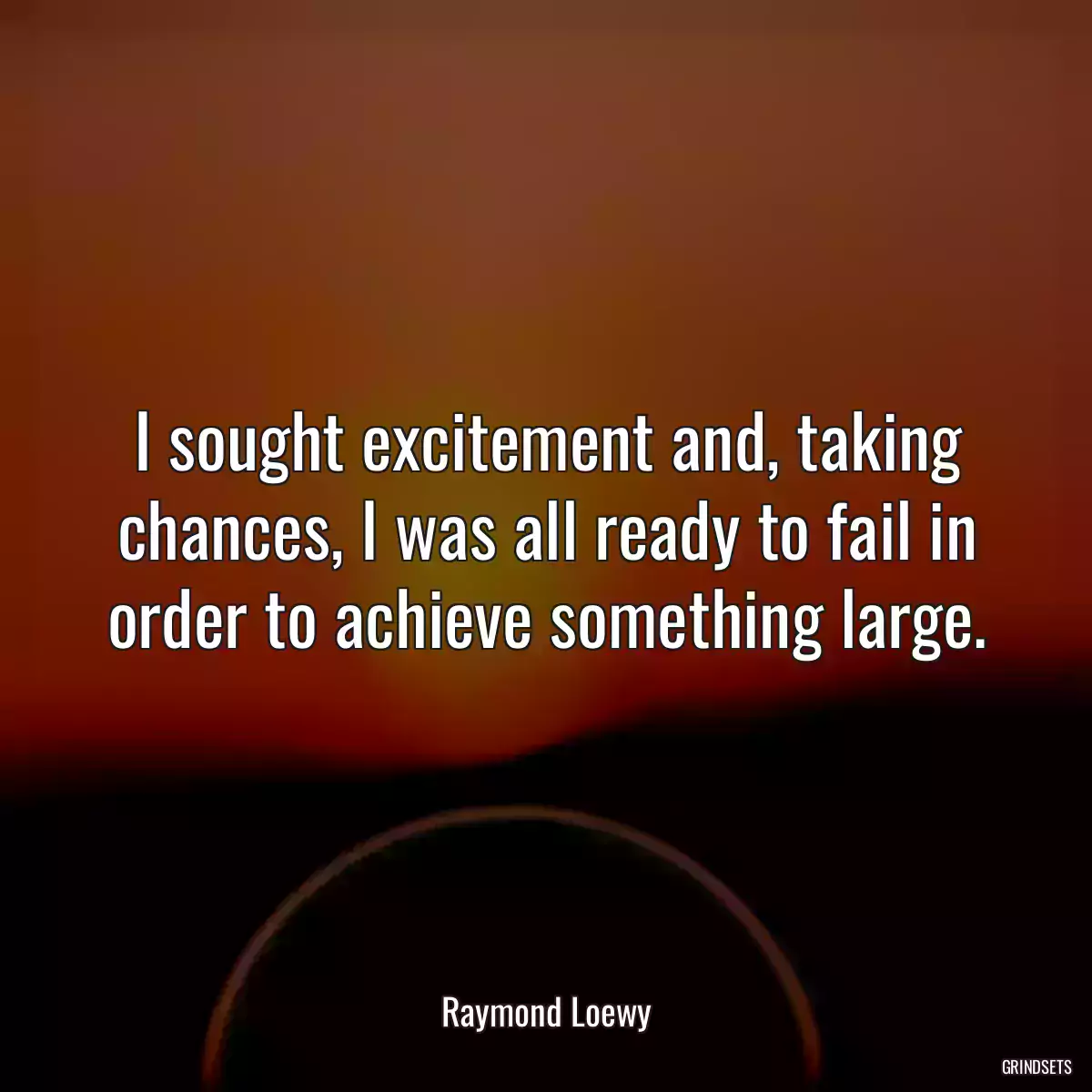 I sought excitement and, taking chances, I was all ready to fail in order to achieve something large.