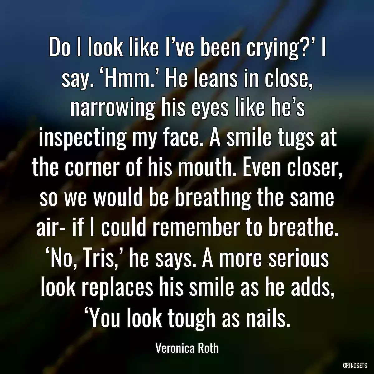 Do I look like I’ve been crying?’ I say. ‘Hmm.’ He leans in close, narrowing his eyes like he’s inspecting my face. A smile tugs at the corner of his mouth. Even closer, so we would be breathng the same air- if I could remember to breathe. ‘No, Tris,’ he says. A more serious look replaces his smile as he adds, ‘You look tough as nails.