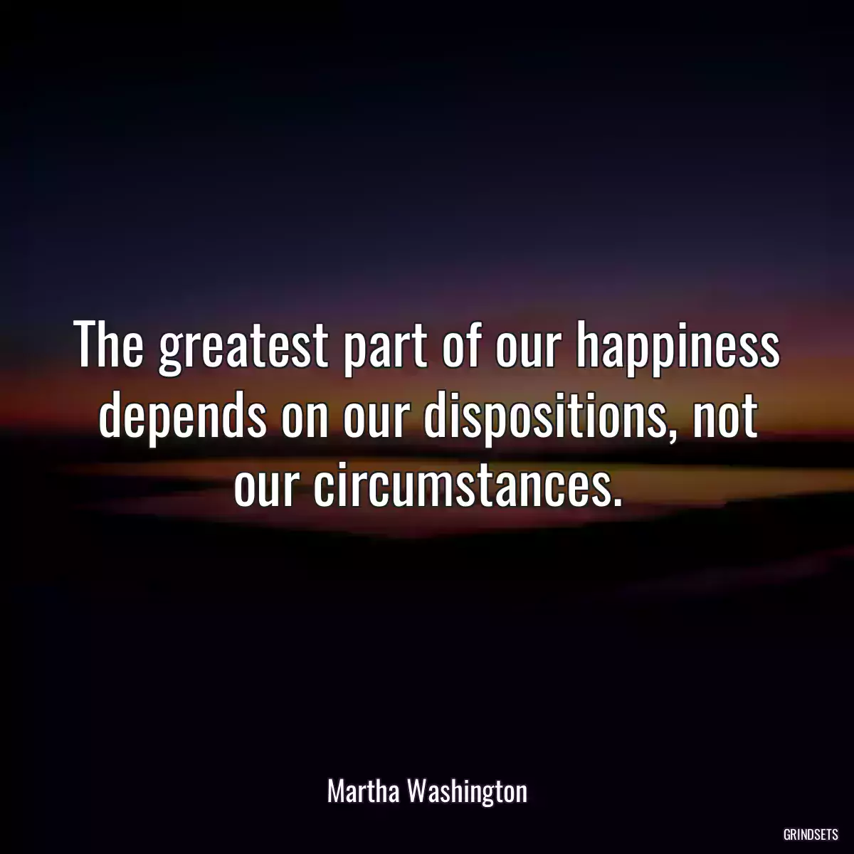 The greatest part of our happiness depends on our dispositions, not our circumstances.