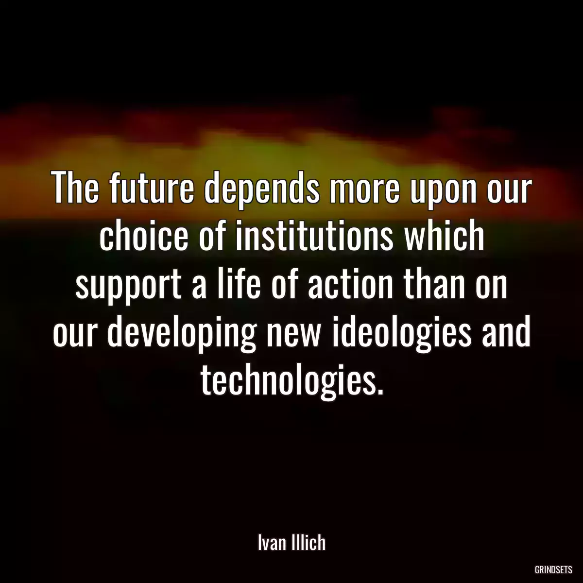 The future depends more upon our choice of institutions which support a life of action than on our developing new ideologies and technologies.