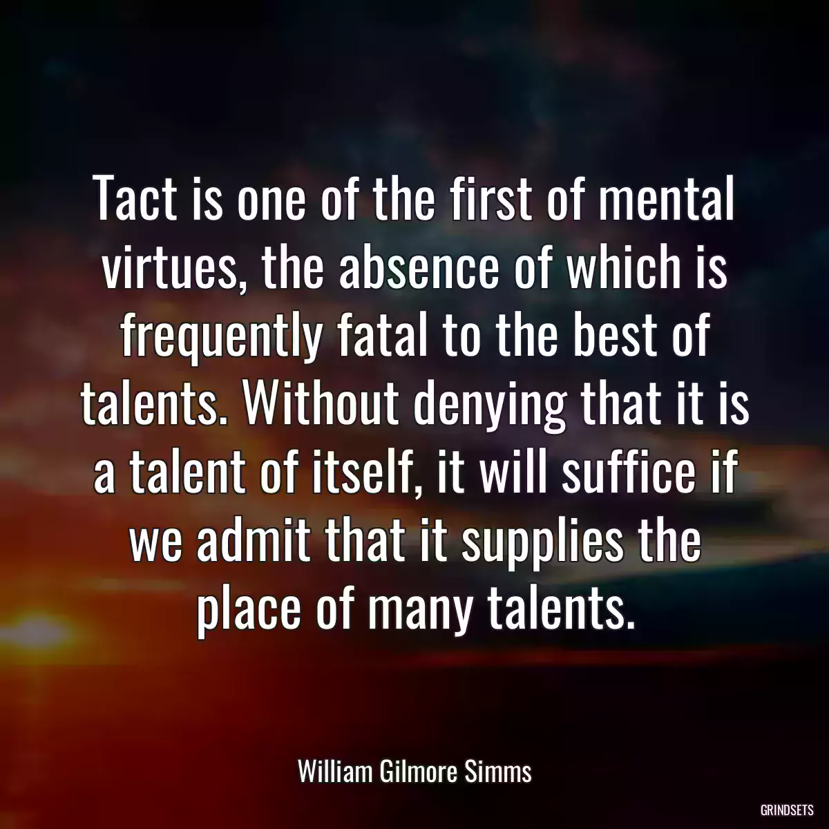 Tact is one of the first of mental virtues, the absence of which is frequently fatal to the best of talents. Without denying that it is a talent of itself, it will suffice if we admit that it supplies the place of many talents.