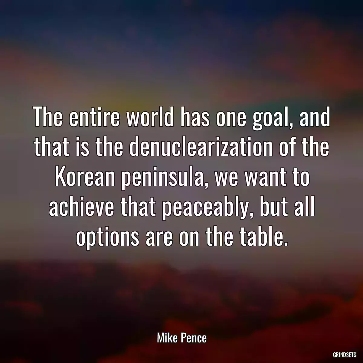 The entire world has one goal, and that is the denuclearization of the Korean peninsula, we want to achieve that peaceably, but all options are on the table.