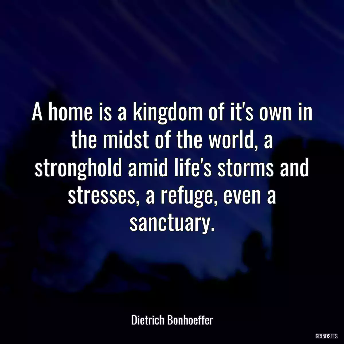 A home is a kingdom of it\'s own in the midst of the world, a stronghold amid life\'s storms and stresses, a refuge, even a sanctuary.