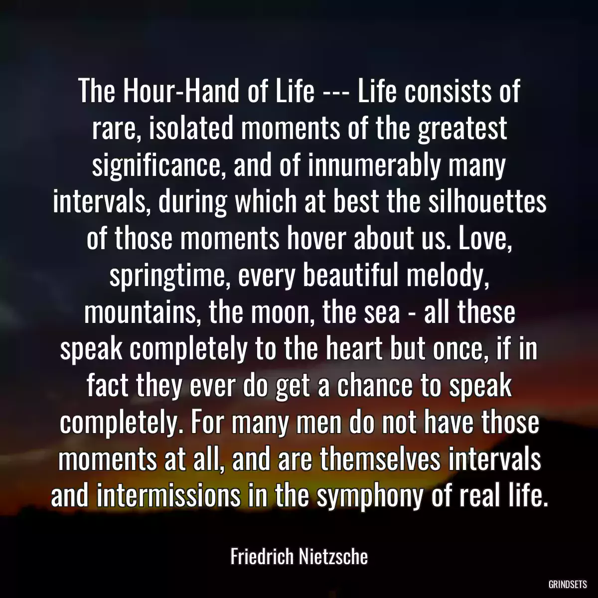 The Hour-Hand of Life --- Life consists of rare, isolated moments of the greatest significance, and of innumerably many intervals, during which at best the silhouettes of those moments hover about us. Love, springtime, every beautiful melody, mountains, the moon, the sea - all these speak completely to the heart but once, if in fact they ever do get a chance to speak completely. For many men do not have those moments at all, and are themselves intervals and intermissions in the symphony of real life.
