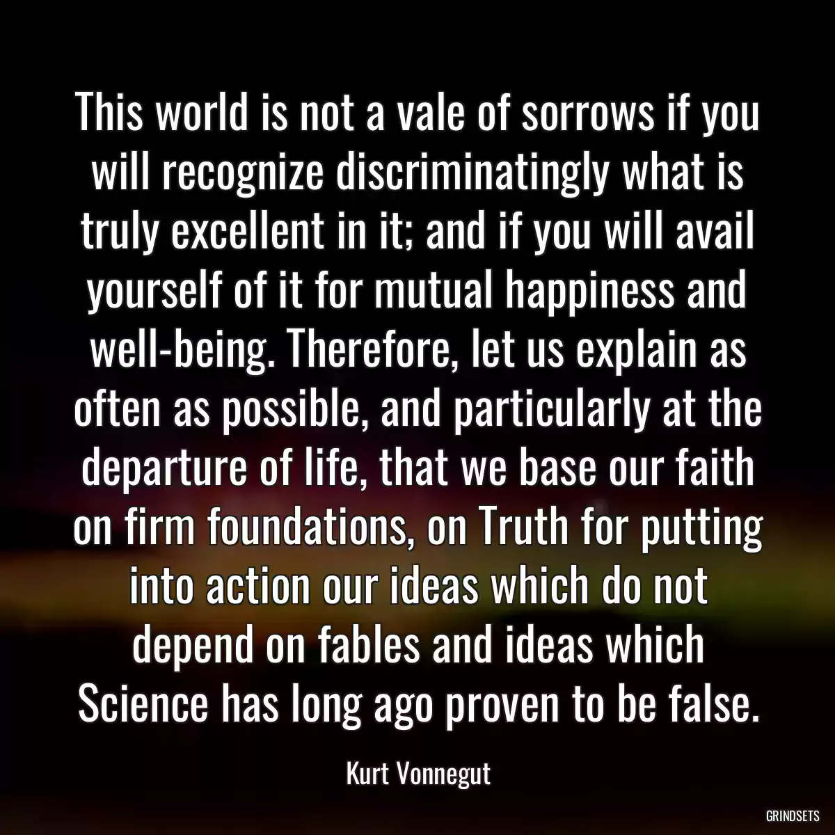 This world is not a vale of sorrows if you will recognize discriminatingly what is truly excellent in it; and if you will avail yourself of it for mutual happiness and well-being. Therefore, let us explain as often as possible, and particularly at the departure of life, that we base our faith on firm foundations, on Truth for putting into action our ideas which do not depend on fables and ideas which Science has long ago proven to be false.