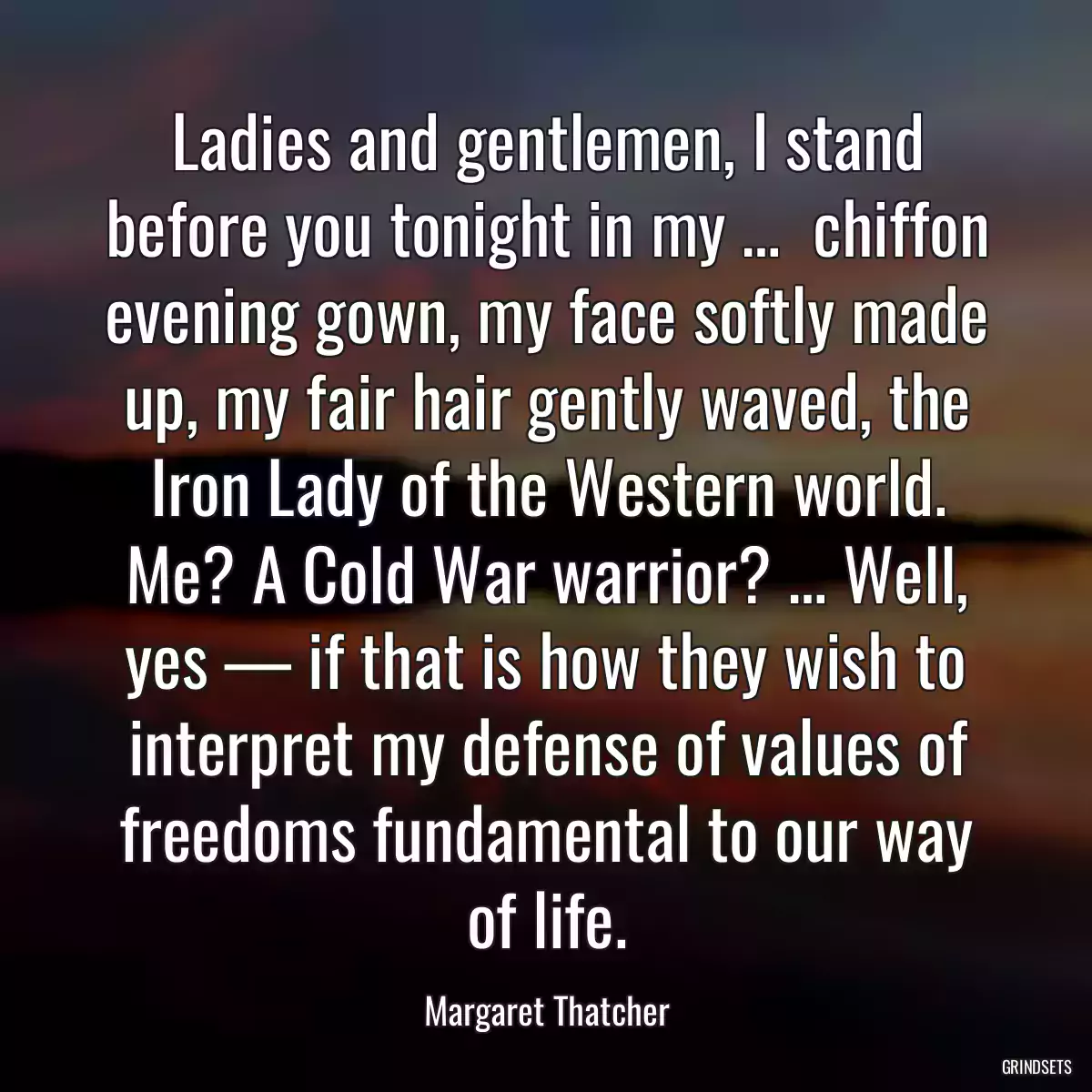 Ladies and gentlemen, I stand before you tonight in my …  chiffon evening gown, my face softly made up, my fair hair gently waved, the Iron Lady of the Western world. Me? A Cold War warrior? … Well, yes — if that is how they wish to interpret my defense of values of freedoms fundamental to our way of life.