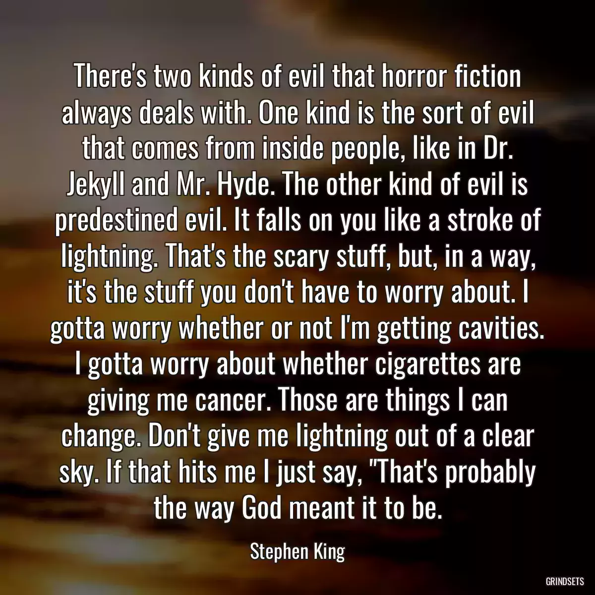 There\'s two kinds of evil that horror fiction always deals with. One kind is the sort of evil that comes from inside people, like in Dr. Jekyll and Mr. Hyde. The other kind of evil is predestined evil. It falls on you like a stroke of lightning. That\'s the scary stuff, but, in a way, it\'s the stuff you don\'t have to worry about. I gotta worry whether or not I\'m getting cavities. I gotta worry about whether cigarettes are giving me cancer. Those are things I can change. Don\'t give me lightning out of a clear sky. If that hits me I just say, \