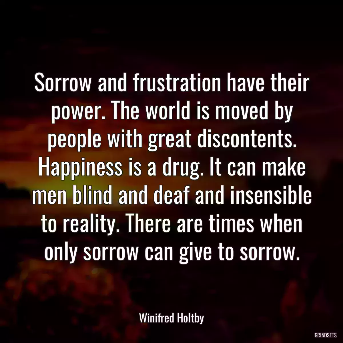 Sorrow and frustration have their power. The world is moved by people with great discontents. Happiness is a drug. It can make men blind and deaf and insensible to reality. There are times when only sorrow can give to sorrow.