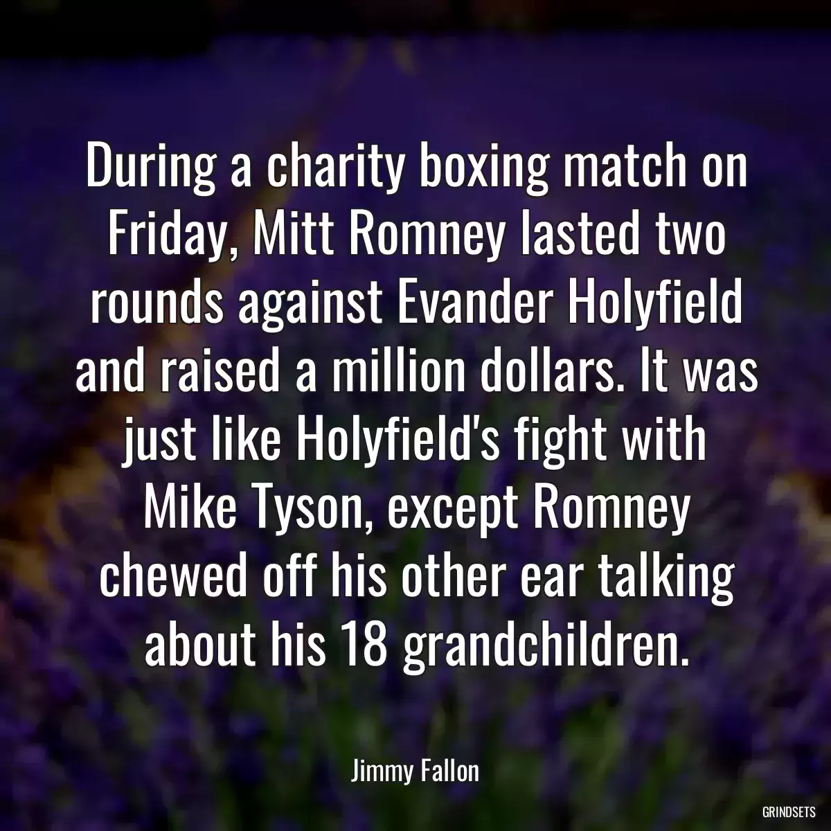 During a charity boxing match on Friday, Mitt Romney lasted two rounds against Evander Holyfield and raised a million dollars. It was just like Holyfield\'s fight with Mike Tyson, except Romney chewed off his other ear talking about his 18 grandchildren.