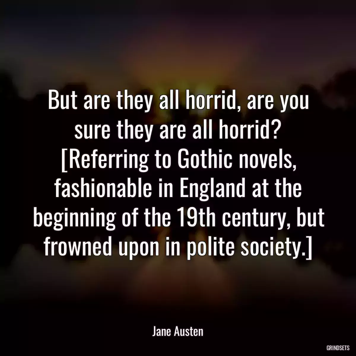 But are they all horrid, are you sure they are all horrid? [Referring to Gothic novels, fashionable in England at the beginning of the 19th century, but frowned upon in polite society.]