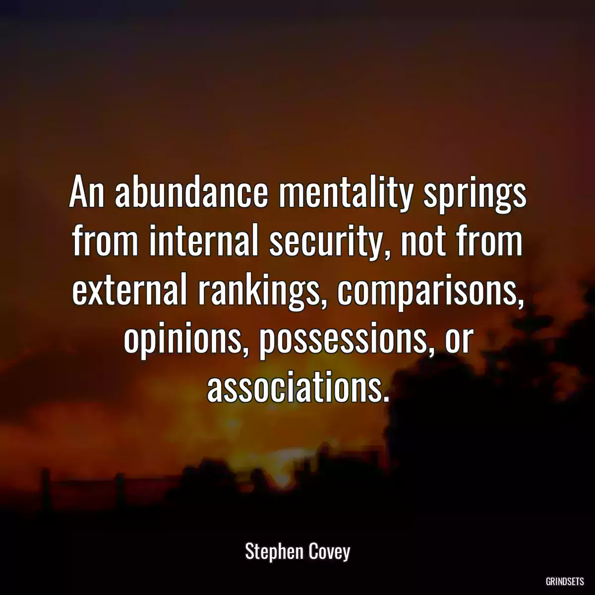 An abundance mentality springs from internal security, not from external rankings, comparisons, opinions, possessions, or associations.