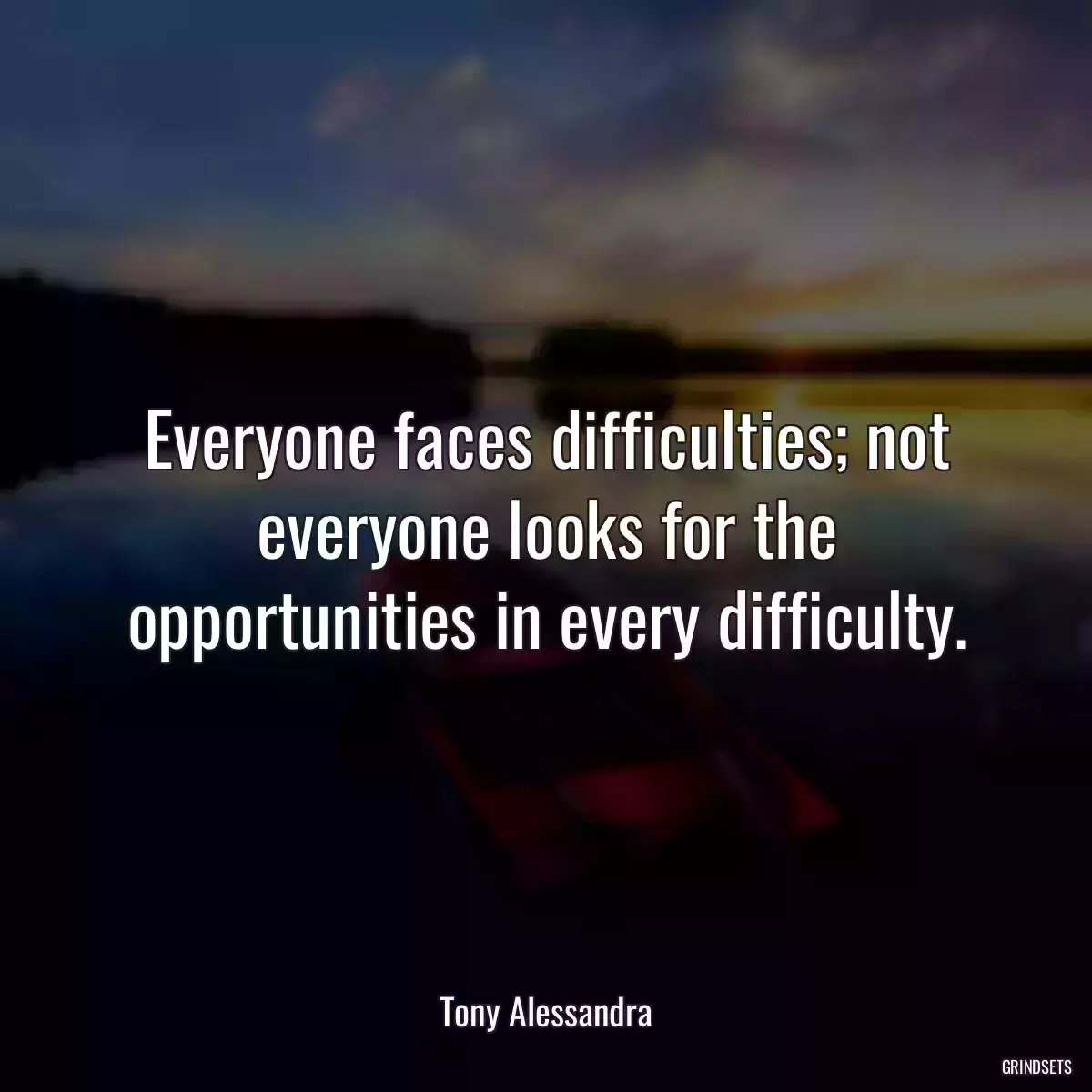 Everyone faces difficulties; not everyone looks for the opportunities in every difficulty.