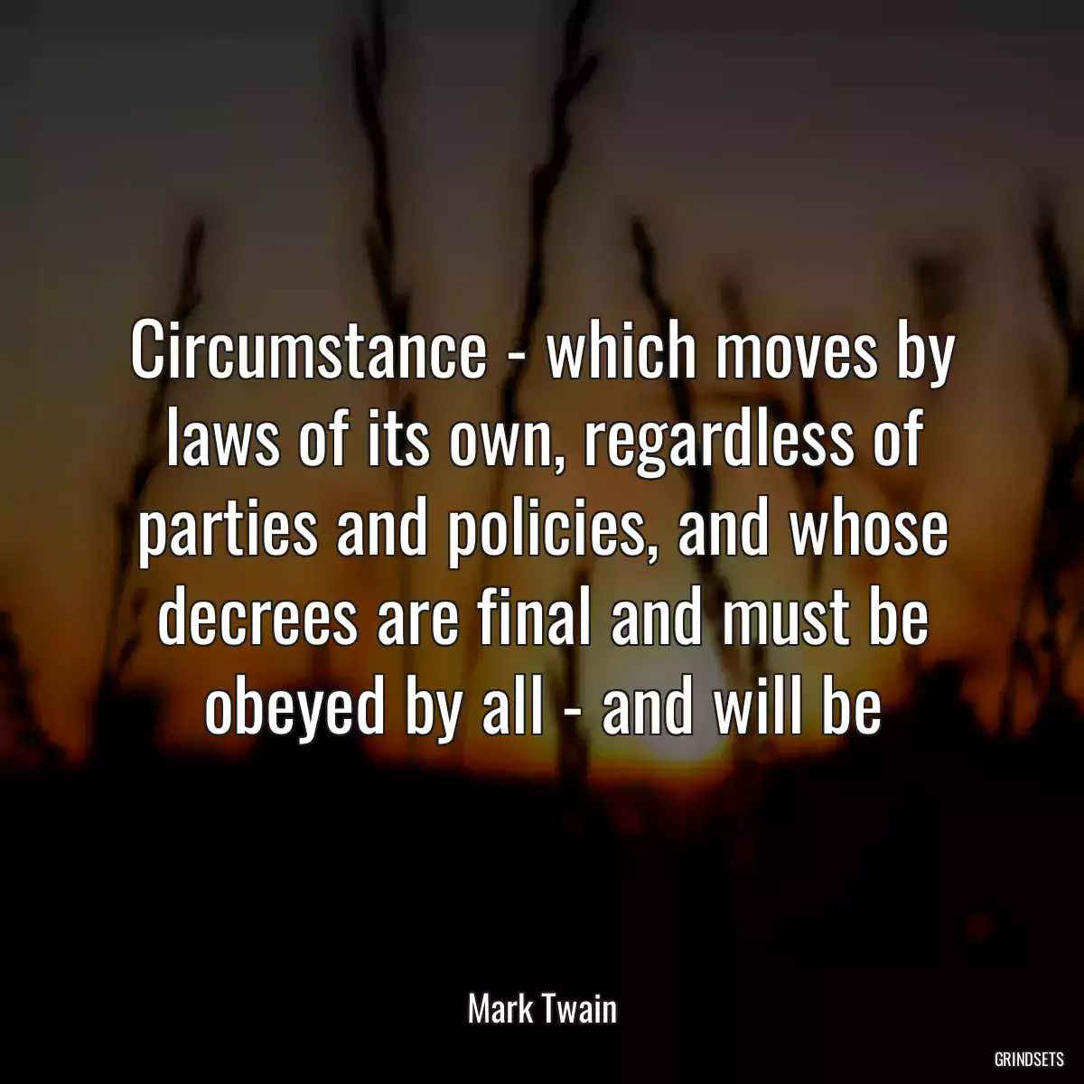 Circumstance - which moves by laws of its own, regardless of parties and policies, and whose decrees are final and must be obeyed by all - and will be