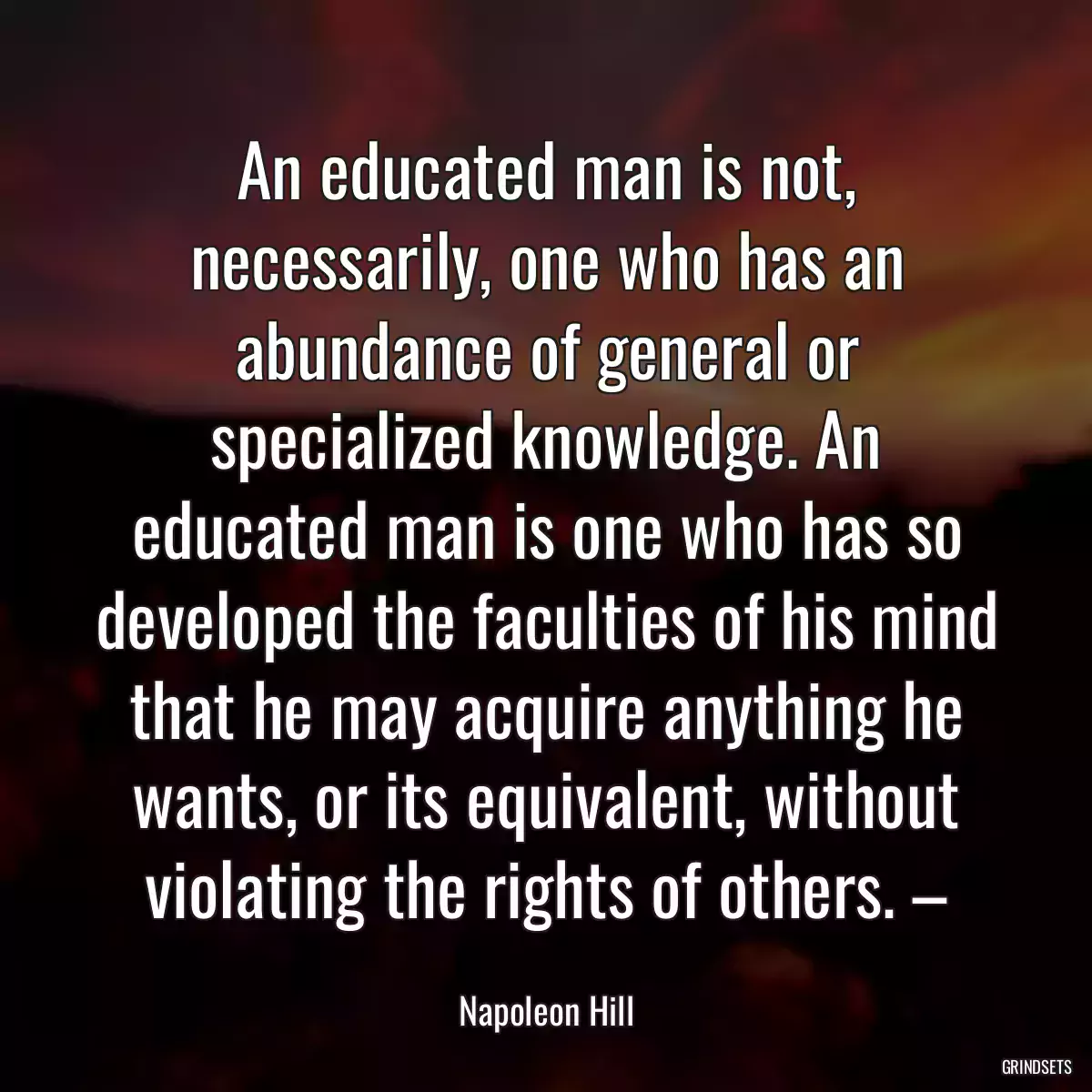 An educated man is not, necessarily, one who has an abundance of general or specialized knowledge. An educated man is one who has so developed the faculties of his mind that he may acquire anything he wants, or its equivalent, without violating the rights of others. –