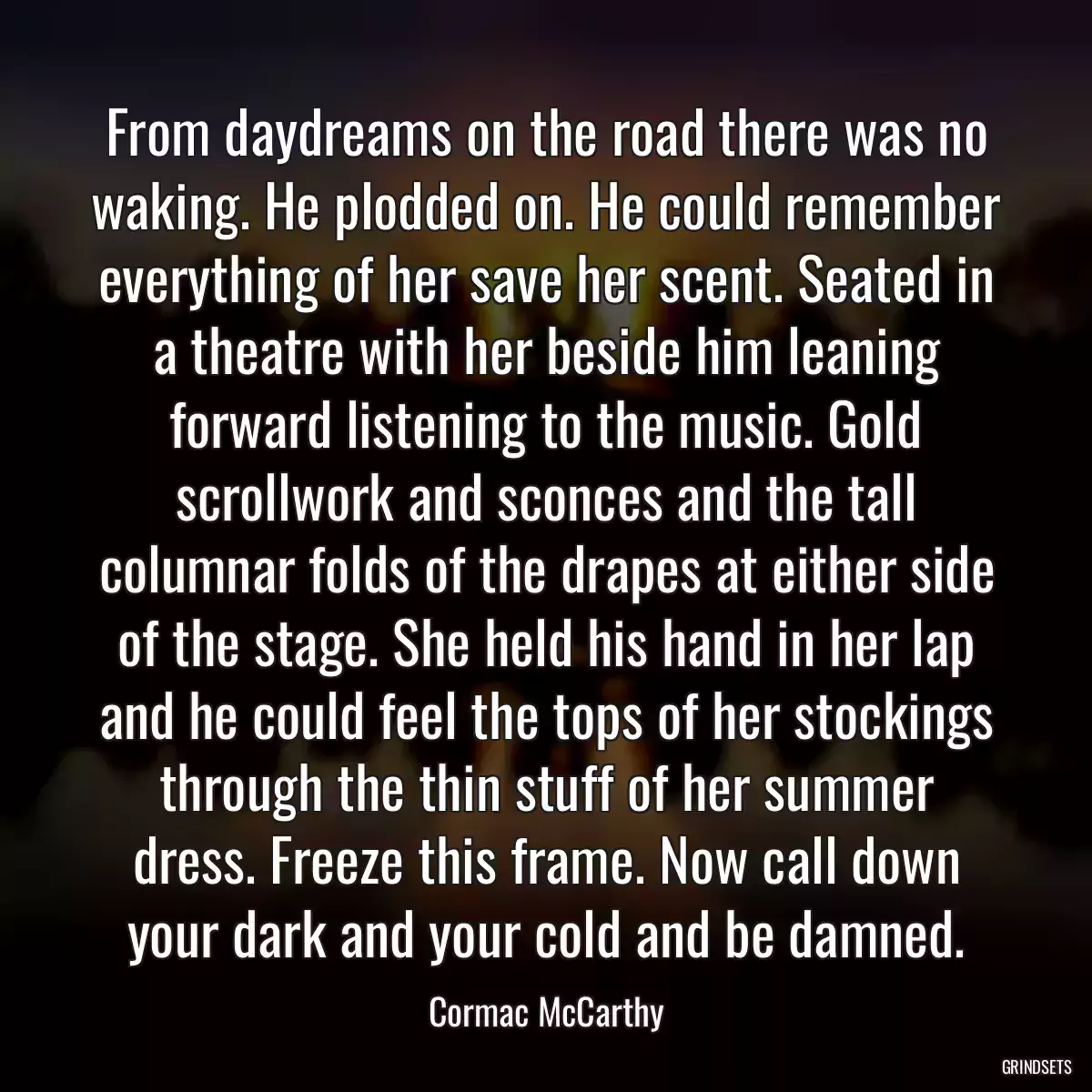 From daydreams on the road there was no waking. He plodded on. He could remember everything of her save her scent. Seated in a theatre with her beside him leaning forward listening to the music. Gold scrollwork and sconces and the tall columnar folds of the drapes at either side of the stage. She held his hand in her lap and he could feel the tops of her stockings through the thin stuff of her summer dress. Freeze this frame. Now call down your dark and your cold and be damned.