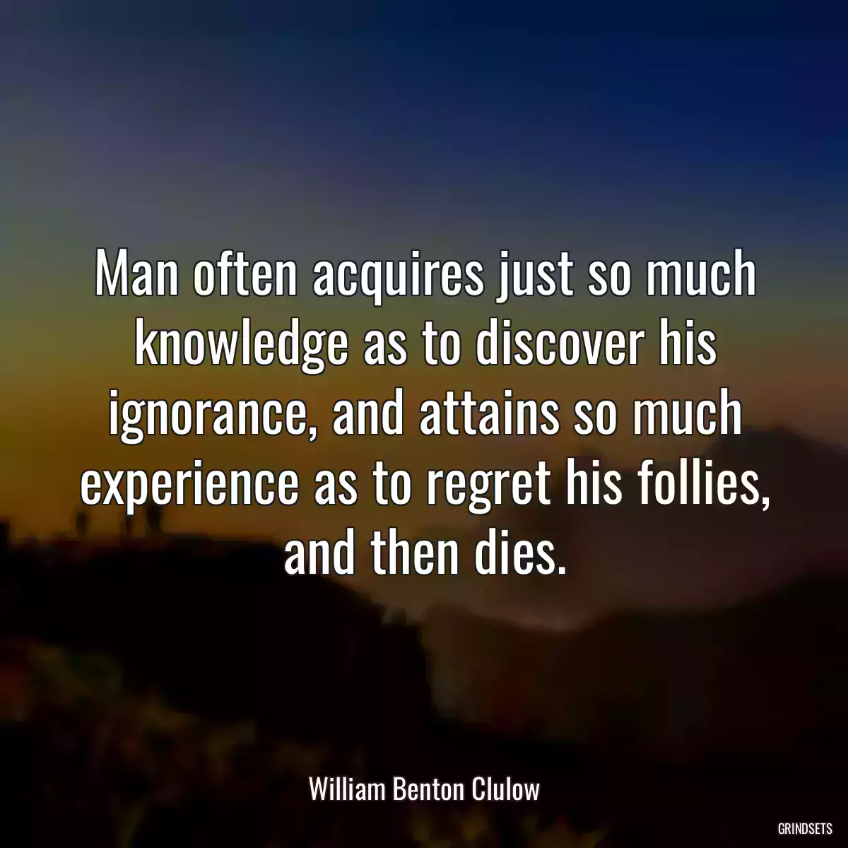 Man often acquires just so much knowledge as to discover his ignorance, and attains so much experience as to regret his follies, and then dies.