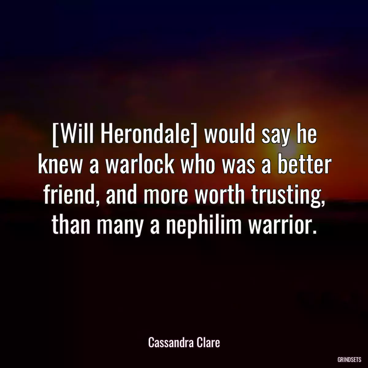 [Will Herondale] would say he knew a warlock who was a better friend, and more worth trusting, than many a nephilim warrior.