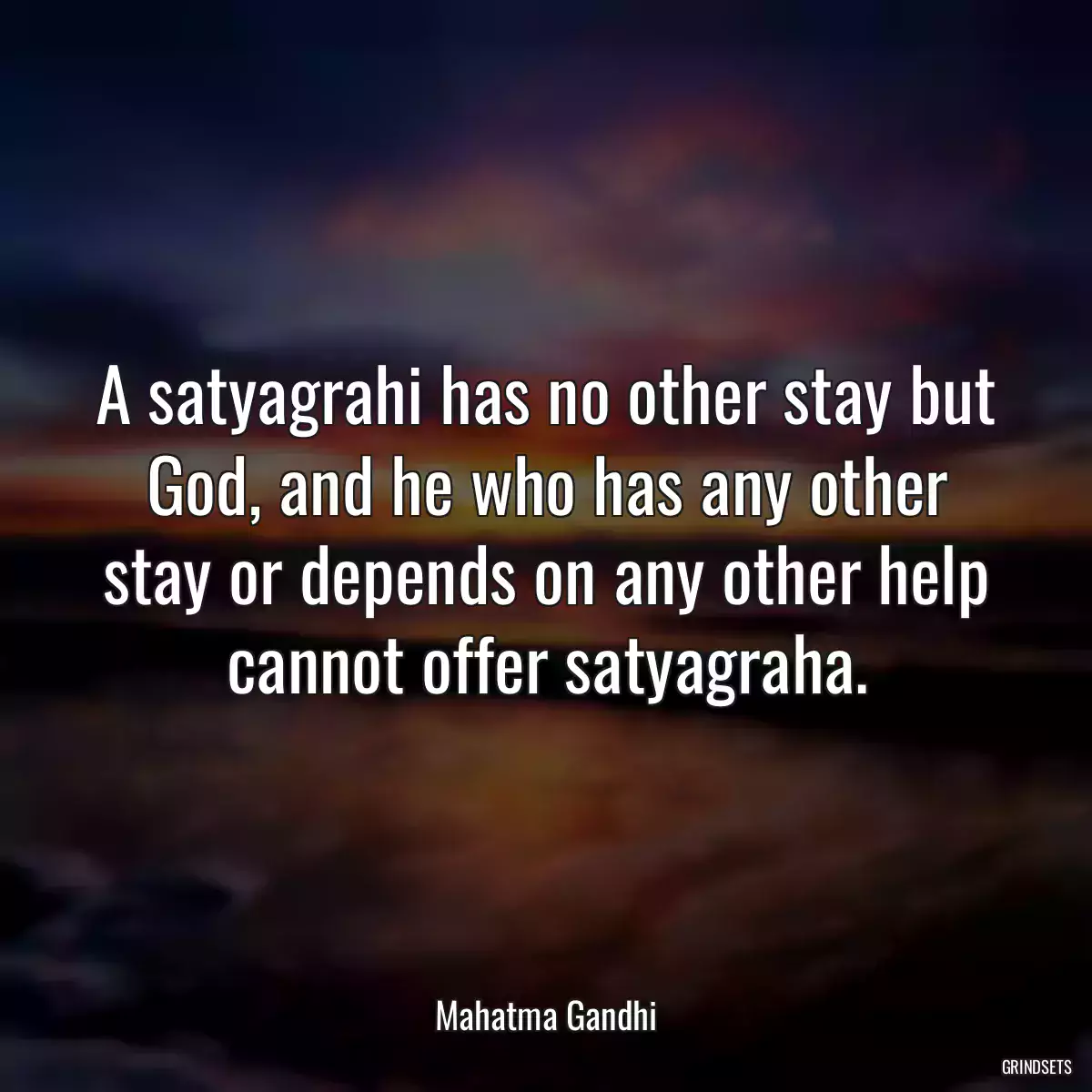 A satyagrahi has no other stay but God, and he who has any other stay or depends on any other help cannot offer satyagraha.