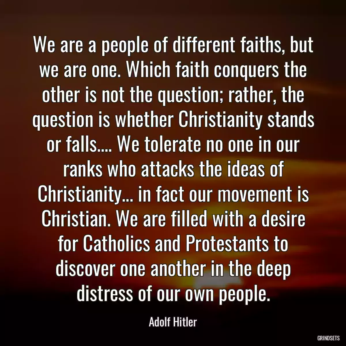 We are a people of different faiths, but we are one. Which faith conquers the other is not the question; rather, the question is whether Christianity stands or falls.... We tolerate no one in our ranks who attacks the ideas of Christianity... in fact our movement is Christian. We are filled with a desire for Catholics and Protestants to discover one another in the deep distress of our own people.