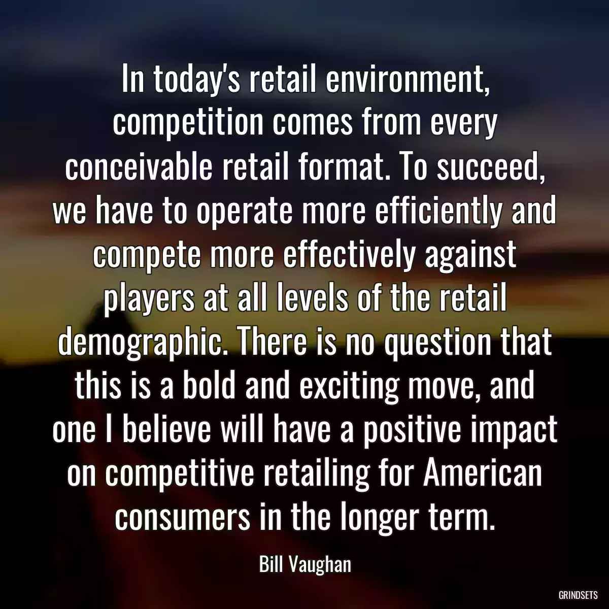 In today\'s retail environment, competition comes from every conceivable retail format. To succeed, we have to operate more efficiently and compete more effectively against players at all levels of the retail demographic. There is no question that this is a bold and exciting move, and one I believe will have a positive impact on competitive retailing for American consumers in the longer term.