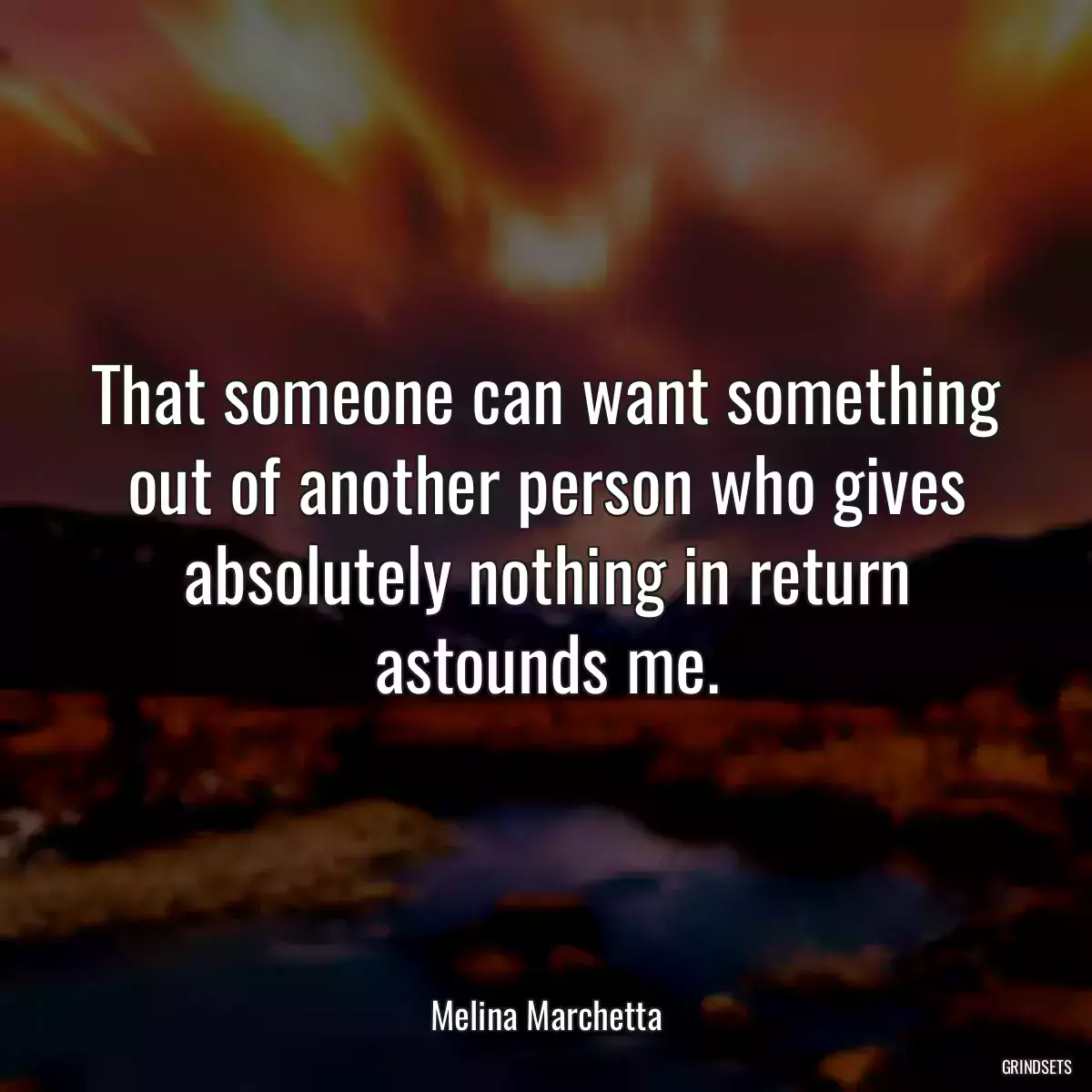 That someone can want something out of another person who gives absolutely nothing in return astounds me.